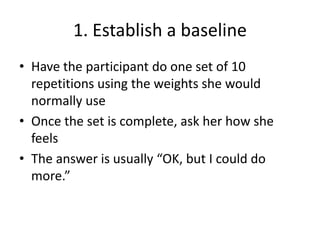1. Establish a baselineHave the participant do one set of 10 repetitions using the weights she would normally useOnce the set is complete, ask her how she feelsThe answer is usually “OK, but I could do more.”