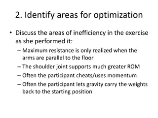2. Identify areas for optimizationDiscuss the areas of inefficiency in the exercise as she performed it:Maximum resistance is only realized when the arms are parallel to the floorThe shoulder joint supports much greater ROMOften the participant cheats/uses momentumOften the participant lets gravity carry the weights back to the starting position