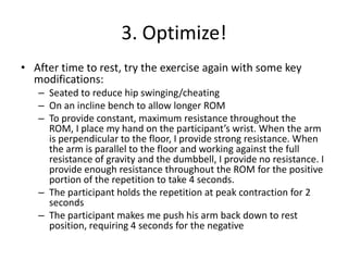 3. Optimize!After time to rest, try the exercise again with some key modifications:Seated to reduce hip swinging/cheatingOn an incline bench to allow longer ROMTo provide constant, maximum resistance throughout the ROM, I place my hand on the participant’s wrist. When the arm is perpendicular to the floor, I provide strong resistance. When the arm is parallel to the floor and working against the full resistance of gravity and the dumbbell, I provide no resistance. I provide enough resistance throughout the ROM for the positive portion of the repetition to take 4 seconds.The participant holds the repetition at peak contraction for 2 secondsThe participant makes me push his arm back down to rest position, requiring 4 seconds for the negative