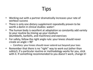 TipsWorking out with a partner dramatically increases your rate of workout successThere is only one dietary supplement repeatedly proven to be worth a damn in clinical studies: water!The human body is excellent at adaptation so constantly add variety to your routine by mixing up your medium (dumbbells, barbells, and machines) and exercisesFor safety, follow the right angle rule: your knees should never create an angle < 90°Corollary: your knees should never extend out beyond your toesRemember that there is no “right” way to work out (other than safely!). If a particular routine or methodology works for you, stick with it. If something recommended to you doesn’t work, change it!