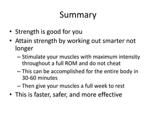 SummaryStrength is good for youAttain strength by working out smarter not longerStimulate your muscles with maximum intensity throughout a full ROM and do not cheatThis can be accomplished for the entire body in 30-60 minutesThen give your muscles a full week to restThis is faster, safer, and more effective