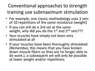 Conventional approaches to strength training use submaximumstimulationFor example, one classic methodology uses 3 sets of 10 repetitions of the same resistance (weight)If you can still do a 3rd set at the same weight, why did you do the 1st and 2nd sets???Your muscles have simply not been very stimulated at allIf your muscles have been thoroughly stimulated (Remember, this means that you have broken down muscle fibers so they are no longer able to do work.), a subsequent set will only be possible at lower weight and/or repetitions