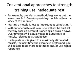 Conventional approaches to strength training use inadequate restFor example, one classic methodology works out the same muscle 3x/week—providing much less than the week of rest required Resting a muscle is just as important as stimulating itWithout adequate rest, a muscle will not be built all the way back up before it is once again broken down. Over time this will actually lead to a decrease in muscle, referred to as catabolismIf adequate rest is given to a maximally stimulated muscle, the next time the exercise is performed, you will be able to do more repetitions and/or use higher resistance