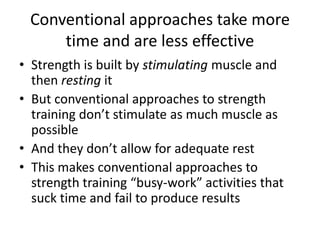 Conventional approaches take more time and are less effectiveStrength is built by stimulating muscle and then resting itBut conventional approaches to strength training don’t stimulate as much muscle as possibleAnd they don’t allow for adequate restThis makes conventional approaches to strength training “busy-work” activities that suck time and fail to produce results