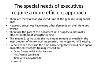 The special needs of executives require a more efficient approachThere are many reasons to spend time at the gym, including social onesHowever, executives have many other demands on their time and energyTherefore the goal of this document is to propose a maximally efficient method of strength trainingThis means 1. stimulating the maximum amount of muscle in the least amount of time—working smarter, not longer—and 2. restingExecutives can then use the time and energy they would have spent on inefficient strength training instead on:Other fitness activities for balanceRest/mental well beingTime with family/friendsWork!