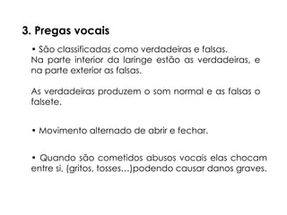 3. Pregas vocais
• São classificadas como verdadeiras e falsas.
Na parte interior da laringe estão as verdadeiras, e
na parte exterior as falsas.
As verdadeiras produzem o som normal e as falsas o
falsete.
• Movimento alternado de abrir e fechar.
• Quando são cometidos abusos vocais elas chocam
entre si, (gritos, tosses…)podendo causar danos graves.
 