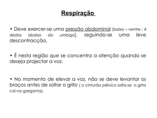 Respiração
• Deve exercer-se uma pressão abdominal (baixo – ventre : 4
dedos abaixo do umbigo), seguindo-se uma leve
descontracção.
• É nesta região que se concentra a atenção quando se
deseja projectar a voz.
• No momento de elevar a voz, não se deve levantar os
braços antes de soltar o grito ( o cinturão pélvico solta-se o grito
cai na garganta).
 