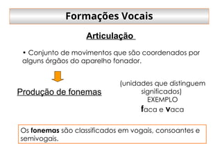 • Conjunto de movimentos que são coordenados por
alguns órgãos do aparelho fonador.
Produção de fonemas
(unidades que distinguem
significados)
EXEMPLO
faca e vaca
Os fonemas são classificados em vogais, consoantes e
semivogais.
Articulação
Formações Vocais
 