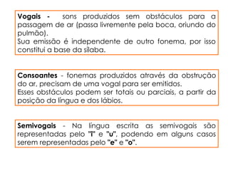 Vogais - sons produzidos sem obstáculos para a
passagem de ar (passa livremente pela boca, oriundo do
pulmão).
Sua emissão é independente de outro fonema, por isso
constitui a base da sílaba.
Consoantes - fonemas produzidos através da obstrução
do ar, precisam de uma vogal para ser emitidos.
Esses obstáculos podem ser totais ou parciais, a partir da
posição da língua e dos lábios.
Semivogais - Na língua escrita as semivogais são
representadas pelo "i" e "u", podendo em alguns casos
serem representadas pelo "e" e "o".
 
