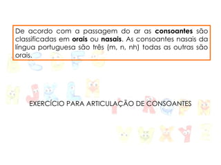 De acordo com a passagem do ar as consoantes são
classificadas em orais ou nasais. As consoantes nasais da
língua portuguesa são três (m, n, nh) todas as outras são
orais.
EXERCÍCIO PARA ARTICULAÇÃO DE CONSOANTES
 