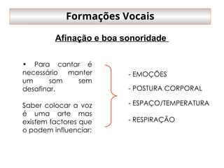 • Para cantar é
necessário manter
um som sem
desafinar.
Saber colocar a voz
é uma arte mas
existem factores que
o podem influenciar:
- EMOÇÕES
- POSTURA CORPORAL
- ESPAÇO/TEMPERATURA
- RESPIRAÇÃO
Formações Vocais
Afinação e boa sonoridade
 