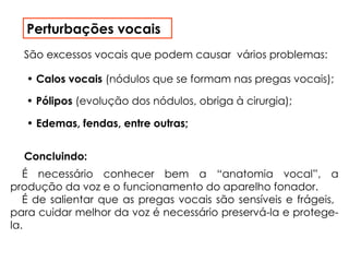 Perturbações vocais
• Calos vocais (nódulos que se formam nas pregas vocais);
São excessos vocais que podem causar vários problemas:
• Pólipos (evolução dos nódulos, obriga à cirurgia);
• Edemas, fendas, entre outras;
É necessário conhecer bem a “anatomia vocal”, a
produção da voz e o funcionamento do aparelho fonador.
É de salientar que as pregas vocais são sensíveis e frágeis,
para cuidar melhor da voz é necessário preservá-la e protege-
la.
Concluindo:
 