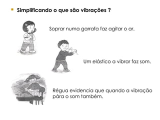  Simplificando o que são vibrações ?
Soprar numa garrafa faz agitar o ar.
Um elástico a vibrar faz som.
Régua evidencia que quando a vibração
pára o som também.
 