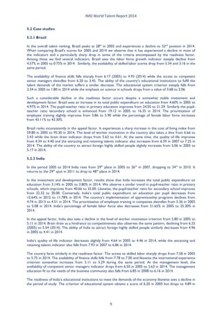 IMD World Talent Report 2014 
5.2 Case studies 
5.2.1 Brazil 
In the overall talent ranking, Brazil peaks at 28th in 2005 and experiences a decline to 52nd position in 2014. When comparing Brazil’s scores for 2005 and 2014 we observe that it has experienced a decline in most of the indicators and a particularly sharp drop in some of the criteria encompassed by the readiness factor. Among these we find several indicators. Brazil sees the labor force growth indicator steeply decline from 4.57% in 2005 to 0.75% in 2014. Similarly, the availability of skilled labor scores drop from 5.34 and 3.16 in the same period. 
The availability of finance skills falls sharply from 6.17 (2005) to 4.93 (2014) while the access to competent senior managers dwindles from 6.20 to 3.45. The ability of the country’s educational institutions to fulfil the talent demands of the market suffers a similar decrease. The educational system criterion steeply falls from 3.34 in 2005 to 1.80 in 2014 while the emphasis on science in schools drops from a value of 3.68 to 2.06. 
Such a considerable decline in the readiness factor occurs despite a somewhat stable investment and development factor. Brazil sees an increase in its total public expenditure on education from 4.60% in 2005 to 4.97% in 2014. The pupil-teacher ratio in primary education improves from 24.05 to 21.29. Similarly the pupil- teacher ratio secondary school is enhanced from 19.12 in 2005 to 16.35 in 2014. The prioritization of employee training slightly improves from 5.86 to 5.90 while the percentage of female labor force increases from 43.11% to 43.30%. 
Brazil ranks inconsistently in the appeal factor. It experiences a sharp increase in the cost of living index from 59.80 in 2005 to 95.30 in 2014. The level of worker motivation in the country also takes a dive from 6.66 to 5.43 while the brain drain indicator drops from 5.63 to 4.61. At the same time, the quality of life improves from 4.34 to 4.40 and the attracting and retaining talents indicator also increases from 6.59 in 2007 to 7.25 in 2014. The ability of the country to attract foreign highly skilled people slightly increases from 5.06 in 2005 to 5.17 in 2014. 
5.2.2 India 
In the period 2005 to 2014 India rises from 29th place in 2005 to 26th in 2007, dropping to 34th in 2010. It returns to the 29th spot in 2011 to drop to 48th place in 2014. 
In the investment and development factor, results show that India increases the total public expenditure on education from 3.14% in 2005 to 3.80% in 2014. We observe a similar trend in pupil-teacher ratio in primary schools, which improves from 40.66 to 35.00. Likewise, the pupil-teacher ratio for secondary school improves from 32.32 to 30.00. Conversely, India’s total public expenditure on education per pupil decreases from 12.64% in 2012 to 11.78% in 2014. The country’s implementation of apprenticeship programs declines from 4.74 in 2013 to 4.51 in 2014. The prioritization of employee training in companies dwindles from 5.36 in 2005 to 5.08 in 2014. India’s percentage of female labor force also decreases from 31.65% in 2005 to 25.30% in 2014. 
In the appeal factor, India also sees a decline in the level of worker motivation criterion from 5.80 in 2005 to 5.11 in 2014. Brain drain as a hindrance to competitiveness also observes the same pattern, declining from 6.25 (2005) to 5.54 (2014). The ability of India to attract foreign highly skilled people similarly decreases from 4.96 in 2005 to 4.41 in 2014. 
India’s quality of life indicator decreases slightly from 4.64 in 2005 to 4.46 in 2014, while the attracting and retaining talents indicator also falls from 7.93 in 2007 to 6.86 in 2014. 
The country fares similarly in the readiness factor. The access to skilled labor sharply drops from 7.58 in 2005 to 5.75 in 2014. The availability of finance skills falls from 7.78 to 7.00 and likewise the international experience criterion somewhat increases from 5.11 to 5.29 during the same period. At the management level, the availability of competent senior managers indicator drops from 6.50 in 2005 to 5.63 in 2014. The management education fit to the needs of the business community also falls from 6.85 in 2008 to 6.16 in 2014. 
The readiness of India’s educational institutions to meet the demands of the economy likewise sees a decline in the period of study. The criterion of educational system obtains a score of 6.20 in 2005 but drops to 4.89 in 
9 
 