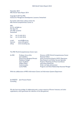 IMD World Talent Report 2014 
November 2014 
IMD World Talent Report 2014 
Copyright © 2014 by IMD: 
Institute for Management Development, Lausanne, Switzerland 
For further information, please contact the 
IMD World Competitiveness Center at: 
IMD 
23, Ch. de Bellerive 
P.O. Box 915 
CH-1001 Lausanne 
Switzerland 
Tel : +41 21 618 02 51 
Fax : +41 21 618 02 04 
e-mail : wccinfo@imd.org 
Internet: www.imd.org/wcc 
eShop: www.wcceshop.org 
The IMD World Competitiveness Center team: 
At IMD Professor Arturo Bris Director of IMD World Competitiveness Center 
José Caballero Research Fellow 
Anne-France Borgeaud Pierazzi Senior Economist & Head of WCC Operations 
Madeleine Hediger Data Research and Online Services Specialist 
Carin Grydbeck Projects, Marketing and Press Coordinator 
William Milner Information Researcher 
Catherine Jobin Order and Sales administrator 
Luchia Mallet Programs and Client Relationship Associate Manager 
With the collaboration of IMD’s Information Center and Information Systems Department 
At KAESCO Jean-François Kaeser 
Consulting 
We also have the privilege of collaborating with a unique network of Partner Institutes, and other organizations, which guarantees the relevance of the data gathered. 
 