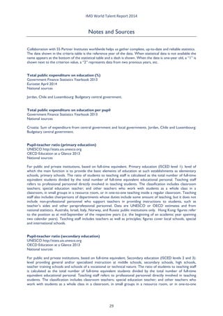 IMD World Talent Report 2014 
Notes and Sources 
Collaboration with 55 Partner Institutes worldwide helps us gather complete, up-to-date and reliable statistics. 
The date shown in the criteria table is the reference year of the data. When statistical data is not available the name appears at the bottom of the statistical table and a dash is shown. When the data is one-year old, a “1” is shown next to the criterion value, a “2” represents data from two previous years, etc. 
Total public expenditure on education (%) 
Government Finance Statistics Yearbook 2013 
Eurostat April 2014 
National sources 
Jordan, Chile and Luxembourg: Budgetary central government. 
Total public expenditure on education per pupil 
Government Finance Statistics Yearbook 2013 
National sources 
Croatia: Sum of expenditure from central government and local governments. Jordan, Chile and Luxembourg: Budgetary central government. 
Pupil-teacher ratio (primary education) 
UNESCO http://stats.uis.unesco.org 
OECD Education at a Glance 2013 
National sources 
For public and private institutions, based on full-time equivalent. Primary education (ISCED level 1): level of which the main function is to provide the basic elements of education at such establishments as elementary schools, primary schools. The ratio of students to teaching staff is calculated as the total number of full-time equivalent students divided by the total number of full-time equivalent educational personal. Teaching staff refers to professional personnel directly involved in teaching students. The classification includes classroom teachers; special education teacher; and other teachers who work with students as a whole class in a classroom, in small groups in a resource room, or in one-to-one teaching inside a regular classroom. Teaching staff also includes chairpersons of departments whose duties include some amount of teaching, but it does not include non-professional personnel who support teachers in providing instructions to students, such as teacher’s aides and other paraprofessional personnel. Data are UNESCO or OECD estimates and from national statistics. Australia, Israel, Italy, Norway, and Russia: public institutions only. Hong Kong: figures refer to the position as at mid-September of the respective years (i.e. the beginning of an academic year spanning two calendar years). Teaching staff includes teachers as well as principles; figures cover local schools, special and international schools. 
Pupil-teacher ratio (secondary education) 
UNESCO http://stats.uis.unesco.org 
OECD Education at a Glance 2013 
National sources 
For public and private institutions, based on full-time equivalent. Secondary education (ISCED levels 2 and 3): level providing general and/or specialized instruction at middle schools, secondary schools, high schools, teacher training schools and schools of a vocational or technical nature. The ratio of students to teaching staff is calculated as the total number of full-time equivalent students divided by the total number of full-time equivalent educational personal. Teaching staff refers to professional personnel directly involved in teaching students. The classification includes classroom teachers; special education teacher; and other teachers who work with students as a whole class in a classroom, in small groups in a resource room, or in one-to-one 
29 
 