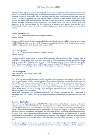 IMD World Talent Report 2014 
teaching inside a regular classroom. Teaching staff also includes chairpersons of departments whose duties include some amount of teaching, but it does not include non-professional personnel who support teachers in providing instructions to students, such as teacher’s aides and other paraprofessional personnel. Data are UNESCO or OECD estimates and from national statistics. Australia, Canada, Ireland, Israel, Italy, Jordan, Norway and Russia: public institutions only. Australia: includes only programs in upper secondary education. Belgium: excludes independent private institutions. Hong Kong: figures refer to the position as at mid- September of the respective years (i.e. the beginning of an academic year spanning two calendar years). Teaching staff includes teachers as well as principles; figures cover local schools, special and international schools. 
Female labor force (%) 
OECD (2014), Main Economic Indicators - complete database 
National sources 
Estimate for 2013. Austria: break in series in 2008. Denmark: break in series in 2009. Indonesia: as of August for 2010. Malaysia: break in series in 2010. Portugal: methodological change in 2011. Romania: break in series in 2002, third quarter for 2013. Spain: break in series in 2005. 
Labor force growth 
OECD (2013), “Main Economic Indicators - complete database 
National sources 
Estimates for 2013. Austria: break in series in 2008. Denmark: break in series in 2009. Lithuania: break in series 2011 - census revised labor force figure downwards by 10% (emigration to EU over past decade). Latvia: break in series in 2012. Malaysia: break in series in 2010. Romania: break in series in 2002, third quarter for 2013. Portugal: methodological change in 2011. Spain: break in series in 2005. Lithuania: break in series 2011 - census revised labor force figure downwards by 10% (emigration to EU over past decade). 
Cost-of-living index 
MERCER Cost of Living survey, March 2013 
www.mercer.com 
The Mercer survey covers 214 cities across five continents and measures the comparative cost of over 200 items in each location, including housing, transport, food, clothing, household goods and entertainment. It is the world’s most comprehensive cost of living survey and is used to help multinational companies and governments determine compensation allowance for their expatriate employees. New York is used as the base city (=100) for the index and all cities are compared against New York. Currency movements are measured against the US dollar. The cost of housing – often the biggest expense for expats - plays an important part in determining where cities are ranked. 
Mercer data is shown for cities (sometimes several data per country). Therefore, the WCC team made an average for each WCY country. Data is not always comparable over years (money fluctuations in 2010 and 2011). 
Executive Opinion Survey 
Every year, for our flagship publication, The IMD World Competitiveness Yearbook, we conduct an Executive Opinion Survey in order to complement the statistics that we use from international, national and regional sources. Whereas the Hard Data shows how competitiveness is measured over a specific period of time, the Survey Data measures competitiveness as it is perceived. The survey was designed to quantify issues that are not easily measured, for example: management practices, labor relations, corruption, environmental concerns or quality of life. The survey responses reflect present and future perceptions of competitiveness by business executives who are dealing with international business situations. Their responses are more recent and closer to reality since there is no time lag, which is often a problem with Hard Data that shows a “picture of the past”. 
The Executive Opinion Survey is sent to executives in top- and middle management in all of the economies covered by the WCY. In order to be statistically representative, we select a sample size which is proportional 30 
 
