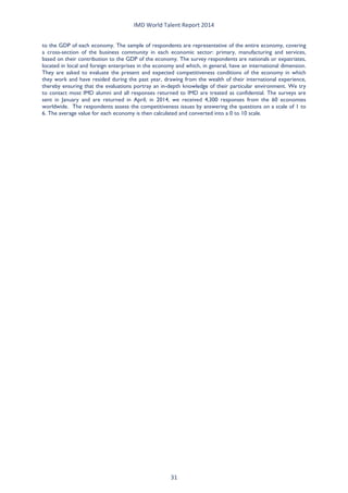 IMD World Talent Report 2014 
to the GDP of each economy. The sample of respondents are representative of the entire economy, covering a cross-section of the business community in each economic sector: primary, manufacturing and services, based on their contribution to the GDP of the economy. The survey respondents are nationals or expatriates, located in local and foreign enterprises in the economy and which, in general, have an international dimension. They are asked to evaluate the present and expected competitiveness conditions of the economy in which they work and have resided during the past year, drawing from the wealth of their international experience, thereby ensuring that the evaluations portray an in-depth knowledge of their particular environment. We try to contact most IMD alumni and all responses returned to IMD are treated as confidential. The surveys are sent in January and are returned in April; in 2014, we received 4,300 responses from the 60 economies worldwide. The respondents assess the competitiveness issues by answering the questions on a scale of 1 to 6. The average value for each economy is then calculated and converted into a 0 to 10 scale. 
31 
 