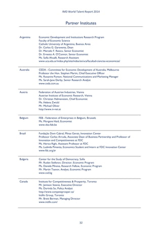IMD World Talent Report 2014 
Partner Institutes 
Argentina 
Economic Development and Institutions Research Program Faculty of Economic Science Catholic University of Argentina, Buenos Aires Dr. Carlos G. Garaventa, Dean Dr. Marcelo F. Resico, Senior Economist Dr. Ernesto A. O’Connor, Senior Economist Ms. Sofía Ahualli, Research Assistant www.uca.edu.ar/index.php/site/index/es/uca/facultad-ciencias-economicas/ 
Australia 
CEDA - Committee for Economic Development of Australia, Melbourne Professor the Hon. Stephen Martin, Chief Executive Officer Ms. Roxanne Punton, National Communications and Marketing Manager Ms. Sarah-Jane Derby, Senior Research Analyst www.ceda.com.au 
Austria 
Federation of Austrian Industries, Vienna Austrian Institute of Economic Research, Vienna Dr. Christian Helmenstein, Chief Economist Ms. Helena Zwickl Mr. Michael Oliver http://www.iv-net.at 
Belgium 
FEB - Federation of Enterprises in Belgium, Brussels Ms. Morgane Haid, Economist www.vbo-feb.be 
Brazil 
Fundação Dom Cabral, Minas Gerais, Innovation Center Professor Carlos Arruda, Associate Dean of Business Partnership and Professor of Innovation and Competitiveness at FDC Ms. Herica Righi, Assistant Professor at FDC Ms. Ludmila Pimenta, Economics Student and Intern at FDC Innovation Center www.fdc.org.br 
Bulgaria 
Center for the Study of Democracy, Sofia Mr. Ruslan Stefanov, Director, Economic Program Ms. Daniela Mineva, Research Fellow, Economic Program Mr. Martin Tsanov, Analyst, Economic Program www.csd.bg 
Canada 
Institute for Competitiveness & Prosperity, Toronto Mr. Jamison Steeve, Executive Director Ms. Dorinda So, Policy Analyst http://www.competeprosper.ca/ Intifin Group, Toronto Mr. Brett Berman, Managing Director www.intifin.com/ 32 
 