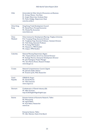 IMD World Talent Report 2014 
Chile 
Universidad de Chile, School of Economics and Business Dr. Enrique Manzur, Vice Dean Dr. Sergio Olavarrieta, Graduate Dean Mr. Pedro Hidalgo, Department Head www.fen.uchile.cl 
China Hong Kong 
Hong Kong Trade Development Council Mr. Daniel Poon, Principal Economist Ms. Wenda Ma, Economist www.hktdc.com 
China Mainland 
China Institute for Development Planning, Tsinghua University Prof. Youqiang Wang, Executive Director Dr. Yongheng Yang, Associate Professor, Assistant Director Dr. Yizhi Xiong, Associate Professor Mr. Pu Gong, PhD Student Mr. Haoyuan Li, MPhil Student Ms. Liang Li, MPhil Student 
Colombia 
National Planning Department, Bogota Mrs. Tatyana Orozco de la Cruz, General Director Mr. Rodrigo Moreira, Enterprise Development Director Mr. John Rodríguez, Project Manager Mrs. Sara Patricia Rivera, Research Analyst www.dnp.gov.co 
Croatia 
National Competitiveness Council, Zagreb Ms. Jadranka Gable, Advisor Mr. Kresimir Jurlin, PhD, Researcher 
Czech Republic 
CERGE-EI, Prague Mr. Daniel Münich Dr. Vilem Semerak www.cerge-ei.cz 
Denmark 
Confederation of Danish Industry (DI) Mr. Allan Sorensen http://di.dk/English/Pages/English.aspx 
Estonia 
Estonian Institute of Economic Research, Tallinn Ms. Marje Josing Ms. Ingrid Niklus Mr. Koit Nilson, Researcher www.ki.ee 
Enterprise Estonia, Tallinn Mr. Ülari Alamets, Head of the Board 33 
 