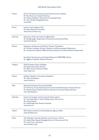 IMD World Talent Report 2014 
Finland 
ETLA, The Research Institute of the Finnish Economy, Helsinki Mr. Petri Rouvinen, Research Director Mr. Markku Kotilainen, Head of the Forecasting Group Mr. Vesa Vihriälä, Managing Director www.etla.fi 
France 
Invest in France Agency, Paris Ms. Sylvie Montout, Economist www.invest-in-france.org 
Germany 
Federation of German Industries (BDI), Berlin Ms. Soveigh Jaeger, Department of Economic and Industrial Policy www.bdi-online.de 
Greece 
Federation of Industries of Northern Greece, Thessaloniki Dr. Christos Georgiou, Director, Research and Documentation Department Mr. Constantinos Styliaras, MBA, Economist, Research and Documentation Department 
Foundation for Economic and Industrial Research (FEIR/IOBE), Athens Dr. Aggelos Tsakanikas, Research Director 
Hungary 
ICEG European Center, Budapest Ms. Renata Anna Jaksa, Director Mr. Oliver Kovacs, Research Fellow www.icegec.org 
Iceland 
Icelandic Chamber of Commerce, Reykjavik Mr. Leifur Porbergsson www.chamber.is 
India 
National Productivity Council, New Delhi Dr. K.P.Sunny, Group Head (Economic Services & Administration), Project Director Mr. Deepak Gupta, Assistant Director (Economic Services), Project Associate www.npcindia.gov.in 
Indonesia 
Center for Strategic and International Studies, Jakarta Dr. Yose Rizal Damuri, Head of Department of Economics Ms. Pratiwi Kartika Mr. Dandy Rafitrandi, Research Assistant www.csis.or.id 
Ireland 
IDA Ireland, Investment and Development Agency, Dublin www.idaireland.com 
Israel 
The Federation of Israeli Chambers of Commerce, Tel-Aviv Ms. Israela Many, Deputy Managing Director of Economy and Tax Mr. Aviad Toub, Economist www.chamber.org.il 34 
 