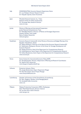 IMD World Talent Report 2014 
Italy 
CONFINDUSTRIA, Economic Research Department, Rome Dr. Luca Paolazzi, Director Research Centre Dr. Pasquale Capretta, Senior Economist 
Japan 
Mitsubishi Research Institute, Inc., Tokyo Research Center for Policy and Economy Mr. Hirotsugu Sakai, Research Director www.mri.co.jp 
Jordan 
Ministry of Planning and International Cooperation Jordan National Competitiveness Team Dr. Mukhallad Al-Omari, Director of Policies and Strategies Department Kawthar Al-Zubi, Team Leader Basma Arabiyat, Researcher www.jnco.gov.jo 
Kazakhstan 
Economic Research Institute JSC of the Ministry of Economy and Budget Planning of the Republic of Kazakhstan, Astana Mr. Maksat Mukhanov, Chairman of the Board of the Economic Research Institute JSC Dr. Shakharbanu Zhakupova, Director of the Center for Strategic Development and Economic Research Ms. Sholpan Ibraimova, Head of the Department for Competitiveness Research Ms. Ardak Beisenova, Senior Expert of the Department for Competitiveness Research Ms. Rufinat Bissekenova, Senior Expert of the Department for Competitiveness Research www.economy.kz 
Korea 
Korea Institute for International Economic Policy (KIEP) Dr. Heungchong Kim, Director, Department of Planning and Research Coordination Ms. Nayoun Park, Researcher www.kiep.go.kr/eng/about/abo01.jsp 
Lithuania 
Enterprise Lithuania, Vilnius Mrs. Jurgita Butkeviciene, Export Department Manger Ms. Rasa Narusaityte, Senior Project Manager www.enterpriselithuania.com 
Luxembourg 
Chamber of Commerce of the Grand Duchy of Luxembourg Mr. Marc Wagener, Member of the Managing Board Ms. Annabelle Dullin, Economist www.cc.lu 
Malaysia 
Malaysia Productivity Corporation (MPC), Petaling Jaya Dato’ Mohd Razali Hussain, Director General Ms. Lee Saw Hoon, Senior Director www.mpc.gov.my 35 
 