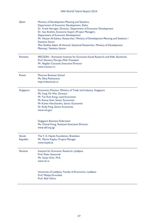IMD World Talent Report 2014 
Qatar 
Ministry of Development Planning and Statistics, Department of Economic Development, Doha Dr. Frank Harrigan, Director, Department of Economic Development Dr. Issa Ibrahim, Economic Expert (Project Manager), Department of Economic Development Mr. Hassan Al-Sokary, Researcher, Ministry of Development Planning and Statistics / Statistics Sector Miss Shaikha Salem Al Hmoud, Statistical Researcher, Ministry of Development Planning / Statistics Sector 
Romania 
IRECSON – Romanian Institute for Economic-Social Research and Polls, Bucharest Prof. Dumitru Porojan PhD, President Mr. Bogdan Ciocanel, Executive Director www.irecson.ro 
Russia 
Moscow Business School Ms. Elina Pechonova http://mbschool.ru/ 
Singapore 
Economics Division, Ministry of Trade and Industry, Singapore Ms Yong Yik Wei, Director Mr Tan Kok Kong, Lead Economist Mr Kenny Goh, Senior Economist Mr Kuhan Harichandra, Senior Economist Dr Andy Feng, Senior Economist www.mti.gov. 
Singapore Business Federation Ms. Cheryl Kong, Assistant Executive Director www.sbf.org.sg/ 
Slovak Republic 
The F. A. Hayek Foundation, Bratislava Mr. Martin Kapko, Project Manager www.hayek.sk 
Slovenia 
Institute for Economic Research, Ljubljana Prof. Peter Stanovnik Ms. Sonja Uršic, M.A. www.ier.si 
University of Ljubljana, Faculty of Economics, Ljubljana Prof. Mateja Drnovšek Prof. Aleš Vahcic 37 
 