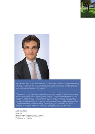 ARTURO BRIS 
Director 
IMD World Competitiveness Center 
Professor of Finance 
We are dedicated to the advancement of knowledge on world competitiveness by offering benchmarking services for countries and companies using the latest and most relevant data on the subject. 
“There is no single nation in the world that has succeeded in a sustainable way without preserving the prosperity of its people. Competitiveness refers to such objective: it determines how countries, regions and companies manage their competencies to achieve long-term growth, generate jobs and increase welfare. Competitiveness is therefore a way towards progress that does not result in winners and losers: when two countries compete, both are better off.”  