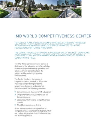 The IMD World Competitiveness Center is dedicated to the advancement of knowledge on world competitiveness by gathering the latest and most relevant data on the subject and by analyzing the policy consequences. 
The Center conducts its mission in cooperation with a network of 55 partner institutes worldwide to provide the government, business and academic community with the following services: 
»» 
Competitiveness Assessment & Education 
»» 
Programs/Workshops/Conferences on Competitiveness 
»» 
Special country/regional competitiveness reports 
»» 
World Competitiveness Online 
In our efforts to match the dynamism of competitiveness, we are committed to further our cutting-edge research and to broadening our activities portfolio. 
IMD WORLD COMPETITIVENESS CENTER 
FOR OVER 25 YEARS IMD WORLD COMPETITIVENESS CENTER HAS PIONEERED RESEARCH ON HOW NATIONS AND ENTERPRISES COMPETE TO LAY THE FOUNDATIONS FOR FUTURE PROSPERITY. 
THE COMPETITIVENESS OF NATIONS IS PROBABLY ONE OF THE MOST SIGNIFICANT DEVELOPMENTS IN MODERN MANAGEMENT AND IMD INTENDS TO REMAIN A LEADER IN THIS FIELD.  