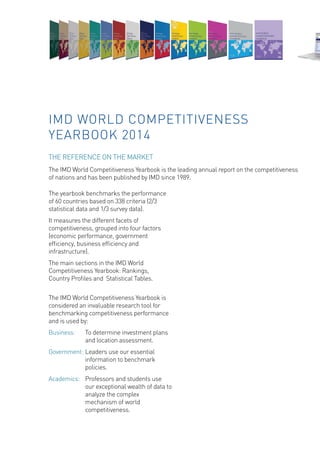 The yearbook benchmarks the performance of 60 countries based on 338 criteria (2/3 statistical data and 1/3 survey data). 
It measures the different facets of competitiveness, grouped into four factors (economic performance, government efficiency, business efficiency and infrastructure). 
The main sections in the IMD World Competitiveness Yearbook: Rankings, 
Country Profiles and Statistical Tables. 
The IMD World Competitiveness Yearbook is considered an invaluable research tool for benchmarking competitiveness performance and is used by: 
Business: To determine investment plans and location assessment. 
Government: Leaders use our essential information to benchmark policies. 
Academics: Professors and students use our exceptional wealth of data to analyze the complex mechanism of world competitiveness. 
IMD WORLD COMPETITIVENESS YEARBOOK 2014 
THE REFERENCE ON THE MARKET 
The IMD World Competitiveness Yearbook is the leading annual report on the competitiveness of nations and has been published by IMD since 1989.  