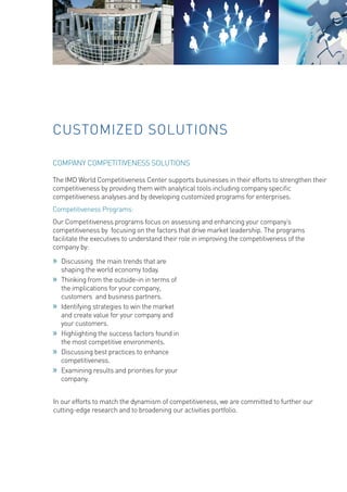 CUSTOMIZED SOLUTIONS 
COMPANY COMPETITIVENESS SOLUTIONS 
The IMD World Competitiveness Center supports businesses in their efforts to strengthen their competitiveness by providing them with analytical tools including company specific competitiveness analyses and by developing customized programs for enterprises. 
Competitiveness Programs: 
Our Competitiveness programs focus on assessing and enhancing your company’s competitiveness by focusing on the factors that drive market leadership. The programs facilitate the executives to understand their role in improving the competitiveness of the company by: 
»» 
Discussing the main trends that are shaping the world economy today. 
»» 
Thinking from the outside-in in terms of the implications for your company, customers and business partners. 
»» 
Identifying strategies to win the market and create value for your company and your customers. 
»» 
Highlighting the success factors found in the most competitive environments. 
»» 
Discussing best practices to enhance competitiveness. 
»» 
Examining results and priorities for your company. 
In our efforts to match the dynamism of competitiveness, we are committed to further our cutting-edge research and to broadening our activities portfolio.  