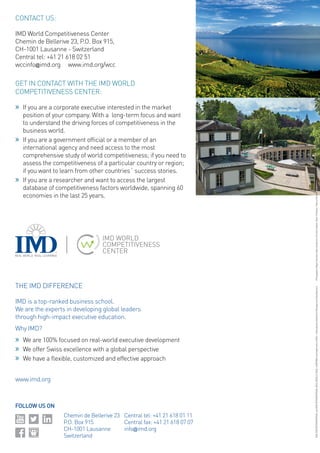 FOLLOW US ON 
CONTACT US: 
IMD World Competitiveness Center 
Chemin de Bellerive 23, P.O. Box 915, 
CH-1001 Lausanne - Switzerland 
Central tel: +41 21 618 02 51 
wccinfo@imd.org www.imd.org/wcc 
GET IN CONTACT WITH THE IMD WORLD COMPETITIVENESS CENTER: 
»» 
If you are a corporate executive interested in the market position of your company. With a long-term focus and want to understand the driving forces of competitiveness in the business world. 
»» 
If you are a government official or a member of an international agency and need access to the most comprehensive study of world competitiveness; if you need to assess the competitiveness of a particular country or region; if you want to learn from other countries´ success stories. 
»» 
If you are a researcher and want to access the largest database of competitiveness factors worldwide, spanning 60 economies in the last 25 years. 
THE IMD DIFFERENCE 
IMD is a top-ranked business school. 
We are the experts in developing global leaders 
through high‑impact executive education. 
Why IMD? 
»» 
We are 100% focused on real-world executive development 
»» 
We offer Swiss excellence with a global perspective 
»» 
We have a flexible, customized and effective approach 
www.imd.org 
Chemin de Bellerive 23 
P.O. Box 915 
CH-1001 Lausanne 
Switzerland 
Central tel: +41 21 618 01 11 
Central fax: +41 21 618 07 07 
info@imd.org 
IMD, IMD INTERNATIONAL and IMD INTERNATIONAL REAL WORLD. REAL LEARNING are trademarks of IMD – International Institute for Management Development. 
Photography: Régis Colombo, Nate Henderson, Richard Juilliart, Oliver O’Hanlon, Thierry Porchet, Yves Ryncki, Jean Scheim (Black and White) ©IMD 2014 