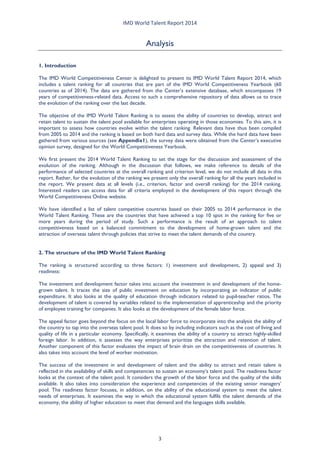 IMD World Talent Report 2014 
Analysis 
1. Introduction 
The IMD World Competitiveness Center is delighted to present its IMD World Talent Report 2014, which includes a talent ranking for all countries that are part of the IMD World Competitiveness Yearbook (60 countries as of 2014). The data are gathered from the Center’s extensive database, which encompasses 19 years of competitiveness-related data. Access to such a comprehensive repository of data allows us to trace the evolution of the ranking over the last decade. 
The objective of the IMD World Talent Ranking is to assess the ability of countries to develop, attract and retain talent to sustain the talent pool available for enterprises operating in those economies. To this aim, it is important to assess how countries evolve within the talent ranking. Relevant data have thus been compiled from 2005 to 2014 and the ranking is based on both hard data and survey data. While the hard data have been gathered from various sources (see Appendix1), the survey data were obtained from the Center’s executive opinion survey, designed for the World Competitiveness Yearbook. 
We first present the 2014 World Talent Ranking to set the stage for the discussion and assessment of the evolution of the ranking. Although in the discussion that follows, we make reference to details of the performance of selected countries at the overall ranking and criterion level, we do not include all data in this report. Rather, for the evolution of the ranking we present only the overall ranking for all the years included in the report. We present data at all levels (i.e., criterion, factor and overall ranking) for the 2014 ranking. Interested readers can access data for all criteria employed in the development of this report through the World Competitiveness Online website. 
We have identified a list of talent competitive countries based on their 2005 to 2014 performance in the World Talent Ranking. These are the countries that have achieved a top 10 spot in the ranking for five or more years during the period of study. Such a performance is the result of an approach to talent competitiveness based on a balanced commitment to the development of home-grown talent and the attraction of overseas talent through policies that strive to meet the talent demands of the country. 
2. The structure of the IMD World Talent Ranking 
The ranking is structured according to three factors: 1) investment and development, 2) appeal and 3) readiness: 
The investment and development factor takes into account the investment in and development of the home- grown talent. It traces the size of public investment on education by incorporating an indicator of public expenditure. It also looks at the quality of education through indicators related to pupil-teacher ratios. The development of talent is covered by variables related to the implementation of apprenticeship and the priority of employee training for companies. It also looks at the development of the female labor force. 
The appeal factor goes beyond the focus on the local labor force to incorporate into the analysis the ability of the country to tap into the overseas talent pool. It does so by including indicators such as the cost of living and quality of life in a particular economy. Specifically, it examines the ability of a country to attract highly-skilled foreign labor. In addition, it assesses the way enterprises prioritize the attraction and retention of talent. Another component of this factor evaluates the impact of brain drain on the competitiveness of countries. It also takes into account the level of worker motivation. 
The success of the investment in and development of talent and the ability to attract and retain talent is reflected in the availability of skills and competencies to sustain an economy’s talent pool. The readiness factor looks at the context of the talent pool. It considers the growth of the labor force and the quality of the skills available. It also takes into consideration the experience and competencies of the existing senior managers’ pool. The readiness factor focuses, in addition, on the ability of the educational system to meet the talent needs of enterprises. It examines the way in which the educational system fulfils the talent demands of the economy, the ability of higher education to meet that demand and the languages skills available. 
3 
 