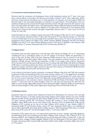 IMD World Talent Report 2014 
4.1 Investment and development factor 
Denmark leads the investment and development factor while Switzerland reaches the 2nd spot in the same factor. Austria follows in third place with Germany and Sweden ranking 4th and 5th place respectively. Within this factor, Iceland achieves the highest score in total expenditure on education (as a percentage of GDP) and Denmark leads in the total public expenditure on education per pupil indicator. The pupil-teacher ratios are headed by Sweden (primary school) and Portugal (secondary school). Portugal reaches the 20th position in the factor. Germany obtains the highest mark in the apprenticeship indicator followed closely by Switzerland (8.52) and Austria (7.63). For the same criterion, Malaysia (7.12), Japan (6.91), Indonesia (6.11) and Lithuania (5.97) make the top 10 (fourth, fifth, seventh and eighth, respectively). Ukraine comes 11th with a score of 5.47 and Turkey 12th with 5.46. 
Switzerland leads the way in employee training. Germany (7.79) and Japan (7.78) reach 2nd and 3rd respectively. In the same indicator, Romania achieves 7th place with 7.43, Estonia 14th with 6.63 and Lithuania 15th with 6.59. In terms of female labor force (as a percentage of the total labor force), Latvia (14th spot in the investment and development factor) obtains the highest score. While Lithuania (50.06%), Kazakhstan (49.13%) and Estonia (49.09%) reach the 2nd to 4th spots, Finland (48.34%) comes 6th and France 7th (47.84%). In this indicator, USA (46.80%) reaches 17th position, Switzerland (46.16) 24th and Germany (45.94%) 27th. 
4.2 Appeal factor 
Switzerland heads the talent appeal factor with Germany, USA, Ireland and Malaysia (2nd to 5th respectively) completing the top 5. Luxembourg makes it to the 10th position in this factor. Within the appeal factor, in terms of the cost of living, USA is the least expensive (75.08) among the top 10 countries in the factor. Malaysia (78.60) and Germany (78.61) follow closely. The most expensive countries among the top 10 are Denmark (103.30), Norway (109.10) and Switzerland (115.90). In the quality of life criterion, Switzerland (9.73), Norway (9.47) and Germany (9.38) head the top 10 ranking while UAE (8.58), USA (8.33) and Malaysia (7.48) close it. Luxembourg obtains the lowest mark (6.93) in terms of attracting and retaining talents among the top10 countries in the factor. Other countries at the top of this indicator are Switzerland (8.38), Germany (8.00), Ireland (8.00), Denmark (7.87) and Norway (7.78). 
In the criterion of the level of worker motivation in companies, Malaysia ranks third with 7.68, only surpassed by Denmark (7.87) and Switzerland (7.94). In the same criterion, Austria (14th in the appeal factor) and Japan (24th) make it to the top 10 with 7.59 and 7.56 respectively. Finland (11th) and Sweden (13th) close ranks in the top 10 of the criterion obtaining 7.49 and 7.24 respectively. Norway (8.09) heads the brain drain (as hindrance for competitiveness in the economy) criterion. Switzerland (7.78) and Finland (7.76) follow. While Ukraine reaches 11th place with 6.34, the United Kingdom comes 12th with 6.27 and Hong Kong 14th with 5.95. The ability to attract foreign highly skilled people is led by Switzerland (8.87). Singapore obtains 8.17 (third place) while the United Kingdom (7.78) reaches eighth place, Hong Kong (7.47) ninth and Chile (7.43) 10th. 
4.3 Readiness factor 
Switzerland heads the readiness factor followed by Finland (2nd), Netherlands (3rd), Denmark (4th) and UAE (5th). Within this factor, in the labor growth (percentage change) criterion Qatar achieves top score (14.55%) followed by UAE (9.31%), Venezuela (6.10%), Mexico (4.06%) and Peru (3.52%). Switzerland (1.41%) reaches 19th place, Germany (0.37%) 38th and Denmark (-0.12%) 48th position. In terms of skilled labor (readily available), Ireland (8.09) heads the top with Finland (7.76), Denmark (7.57), the Netherlands (7.48) and the Philippines (7.37) rounding up the top of the table. Malaysia (6.95) reaches 6th spot, Sweden (6.89) 8th, Switzerland (6.68) 10th and Germany (5.45) a distant 37th spot. Switzerland (8.33) leads in the availability of finance skills. Ireland (8.29) and Canada (8.19) complete the top 3. While Hong Kong (7.92) makes it to the 8th place, Israel (7.74) comes 10th, the United Kingdom (7.66) 11th and France (7.60) 12th. 
Switzerland (7.92) reaches the top in the international experience of senior managers (generally significant), the Netherlands (7.45) and Luxembourg (7.26) follow. Malaysia (7.23) reaches 4th spot, Ireland (7.17) 6th and Germany (6.84) 8th rank. Singapore (6.69) closes the top 10 with Denmark (5.50) in a distant 26th. In terms of competent senior managers (readily available), Malaysia (7.44), the Netherlands (7.34) and Ireland (7.33) lead the table. Hong Kong (6.92), Canada (6.89), Switzerland (6.87), Finland (6.80) and Sweden (6.80) reach the 6th to 10th positions. 7 
 