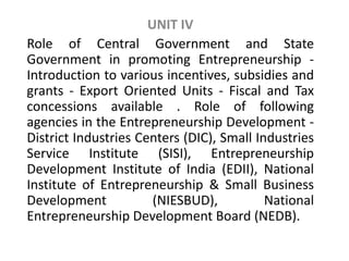UNIT IV
Role of Central Government and State
Government in promoting Entrepreneurship -
Introduction to various incentives, subsidies and
grants - Export Oriented Units - Fiscal and Tax
concessions available . Role of following
agencies in the Entrepreneurship Development -
District Industries Centers (DIC), Small Industries
Service Institute (SISI), Entrepreneurship
Development Institute of India (EDII), National
Institute of Entrepreneurship & Small Business
Development (NIESBUD), National
Entrepreneurship Development Board (NEDB).
 