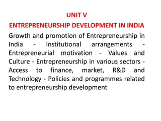 UNIT V
ENTREPRENEURSHIP DEVELOPMENT IN INDIA
Growth and promotion of Entrepreneurship in
India - Institutional arrangements -
Entrepreneurial motivation - Values and
Culture - Entrepreneurship in various sectors -
Access to finance, market, R&D and
Technology - Policies and programmes related
to entrepreneurship development
 
