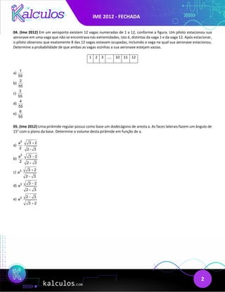 IME 2012 - FECHADA
2
04. (Ime 2012) Em um aeroporto existem 12 vagas numeradas de 1 a 12, conforme a figura. Um piloto estacionou sua
aeronave em uma vaga que não se encontrava nas extremidades, isto é, distintas da vaga 1 e da vaga 12. Após estacionar,
o piloto observou que exatamente 8 das 12 vagas estavam ocupadas, incluindo a vaga na qual sua aeronave estacionou.
Determine a probabilidade de que ambas as vagas vizinhas a sua aeronave estejam vazias.
1 2 3 .... 10 11 12
a)
1
55
b)
2
55
c)
3
55
d)
4
55
e)
6
55
05. (Ime 2012) Uma pirâmide regular possui como base um dodecágono de aresta a. As faces laterais fazem um ângulo de
15° com o plano da base. Determine o volume desta pirâmide em função de a.
a)
3
a 3 2
2 2 - 3
+
b)
3
a 3 2
2 2 3
−
+
c) 3 3 2
a
2 3
+
−
d) 3 3 2
a
2 3
−
+
e) 3 2 3
a
3 2
−
+
 