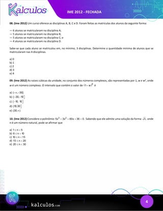 IME 2012 - FECHADA
4
08. (Ime 2012) Um curso oferece as disciplinas A, B, C e D. Foram feitas as matriculas dos alunos da seguinte forma:
— 6 alunos se matricularam na disciplina A;
— 5 alunos se matricularam na disciplina B;
— 5 alunos se matricularam na disciplina C; e
— 4 alunos se matricularam na disciplina D.
Sabe-se que cada aluno se matriculou em, no mínimo, 3 disciplinas. Determine a quantidade mínima de alunos que se
matricularam nas 4 disciplinas.
a) 0
b) 1
c) 2
d) 3
e) 4
09. (Ime 2012) As raízes cúbicas da unidade, no conjunto dos números complexos, são representadas por 1, w e w2
, onde
w é um número complexo. O intervalo que contém o valor de ( )6
1– w é
a) ( , 30]
−∞ −
b) ( 30, 10
− − 

c) ( 10, 10
− 

d) (10,30

e) (30, )
∞
10. (Ime 2012) Considere o polinômio 3 2
5x – 3x – 60x 36 0.
+ =Sabendo que ele admite uma solução da forma n, onde
n é um número natural, pode se afirmar que
a) 1 n 5
≤ <
b) 6 n 10
≤ <
c) 10 n 15
≤ <
d) 15 n 20
≤ <
e) 20 n 30
≤ <
 