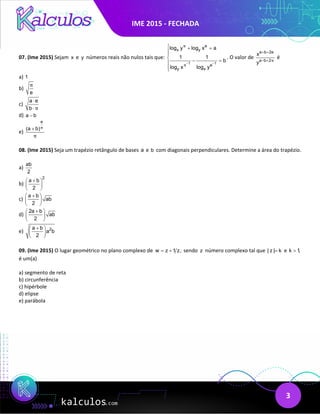 IME 2015 - FECHADA
3
07. (Ime 2015) Sejam x e y números reais não nulos tais que:
1 1
e
x y
e
y x
log y log x a
1 1
b
log x log y
π
π− −
 + =


 − =



. O valor de
a b 2e
a b 2
x
y π
+ +
− +
é
a) 1
b)
e
π
c)
a e
b π
⋅
⋅
d) a b
−
e)
e
(a b)π
π
+
08. (Ime 2015) Seja um trapézio retângulo de bases a e b com diagonais perpendiculares. Determine a área do trapézio.
a)
ab
2
b)
2
a b
2
+
 
 
 
c)
a b
ab
2
+
 
 
 
d)
2a b
ab
2
+
 
 
 
e) 2
a b
a b
2
+
 
 
 
09. (Ime 2015) O lugar geométrico no plano complexo de w z 1 z,
= + sendo z número complexo tal que | z | k
= e k 1,
>
é um(a)
a) segmento de reta
b) circunferência
c) hipérbole
d) elipse
e) parábola
 