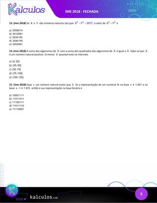 IME 2018 - FECHADA
5
13. (Ime 2018) Se X e Y são números naturais tais que 2 2
X Y 2017,
− = o valor de 2 2
X Y
+ é
a) 2008010
b) 2012061
c) 2034145
d) 2044145
e) 2052061
14. (Ime 2018) A soma dos algarismos de X com a soma dos quadrados dos algarismos de X é igual a X. Sabe-se que X
é um número natural positivo. O menor X possível está no intervalo
a) (0, 25]
b) (25, 50]
c) (50, 75]
d) (75,100]
e) (100,125]
15. (Ime 2018) Seja x um número natural maior que 2. Se a representação de um numeral N na base x é 1.041 e na
base x 1
− é 1.431, então a sua representação na base binária é
a) 10001111
b) 11011011
c) 11100111
d) 11011110
e) 11110001
 