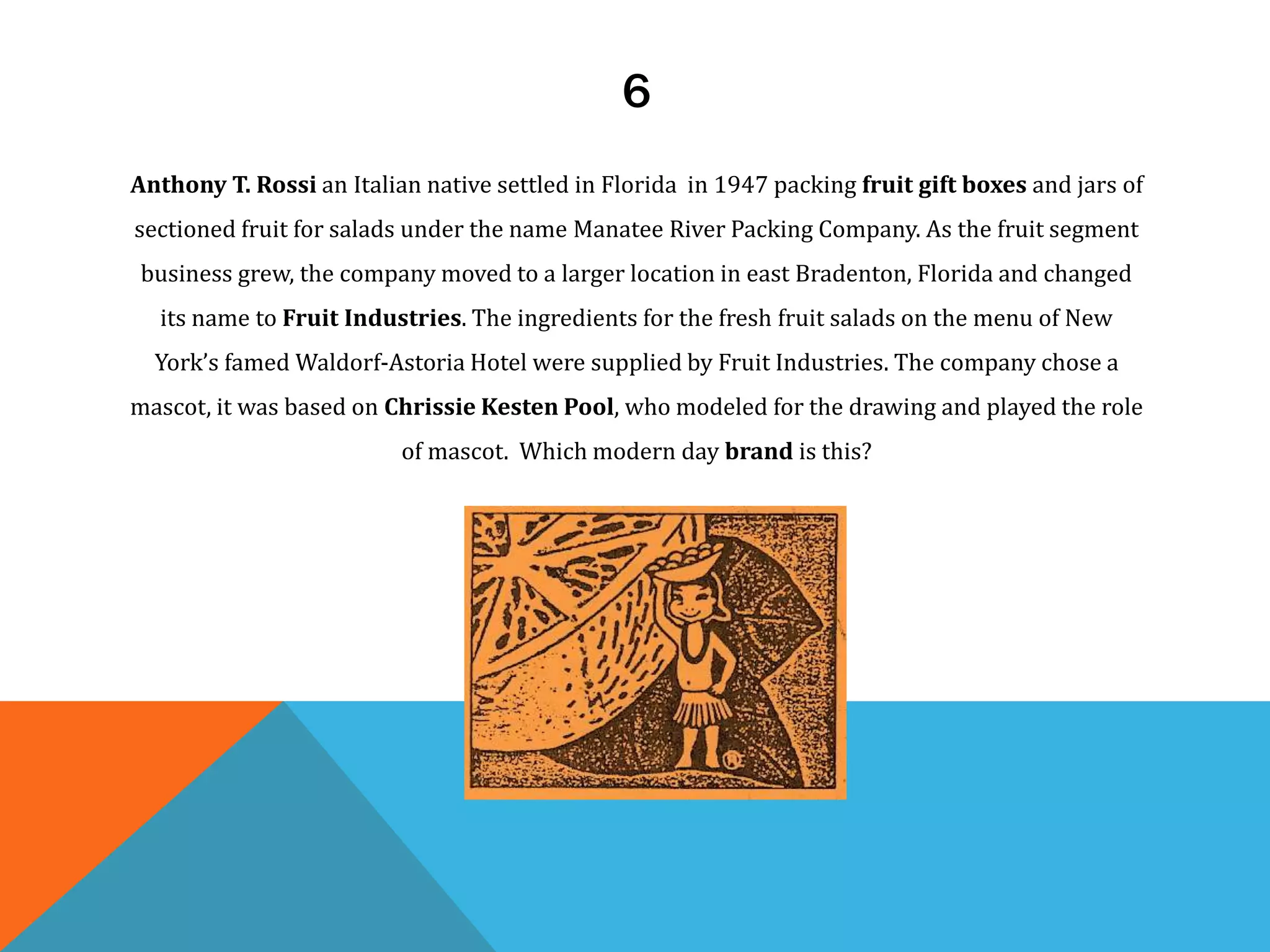 6
Anthony T. Rossi an Italian native settled in Florida in 1947 packing fruit gift boxes and jars of
sectioned fruit for salads under the name Manatee River Packing Company. As the fruit segment
business grew, the company moved to a larger location in east Bradenton, Florida and changed
its name to Fruit Industries. The ingredients for the fresh fruit salads on the menu of New
York’s famed Waldorf-Astoria Hotel were supplied by Fruit Industries. The company chose a
mascot, it was based on Chrissie Kesten Pool, who modeled for the drawing and played the role
of mascot. Which modern day brand is this?
 