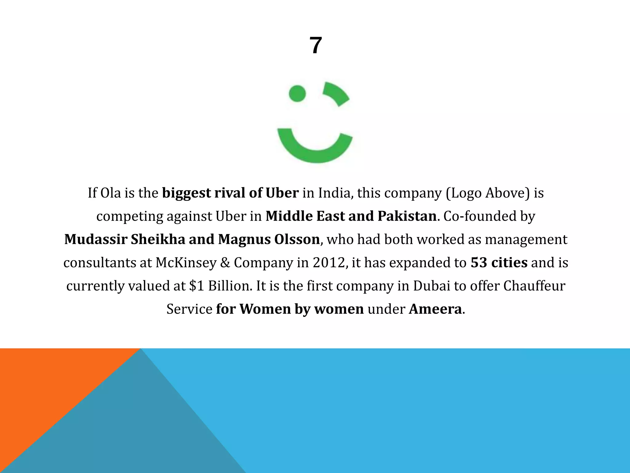 7
If Ola is the biggest rival of Uber in India, this company (Logo Above) is
competing against Uber in Middle East and Pakistan. Co-founded by
Mudassir Sheikha and Magnus Olsson, who had both worked as management
consultants at McKinsey & Company in 2012, it has expanded to 53 cities and is
currently valued at $1 Billion. It is the first company in Dubai to offer Chauffeur
Service for Women by women under Ameera.
 