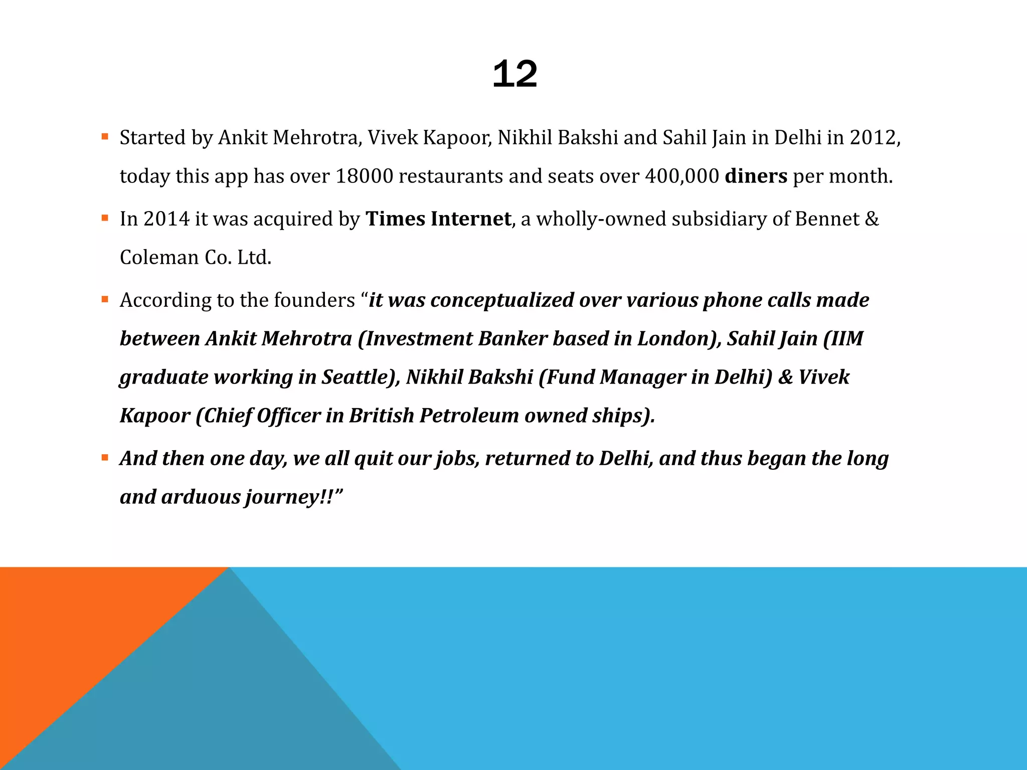12
 Started by Ankit Mehrotra, Vivek Kapoor, Nikhil Bakshi and Sahil Jain in Delhi in 2012,
today this app has over 18000 restaurants and seats over 400,000 diners per month.
 In 2014 it was acquired by Times Internet, a wholly-owned subsidiary of Bennet &
Coleman Co. Ltd.
 According to the founders “it was conceptualized over various phone calls made
between Ankit Mehrotra (Investment Banker based in London), Sahil Jain (IIM
graduate working in Seattle), Nikhil Bakshi (Fund Manager in Delhi) & Vivek
Kapoor (Chief Officer in British Petroleum owned ships).
 And then one day, we all quit our jobs, returned to Delhi, and thus began the long
and arduous journey!!”
 