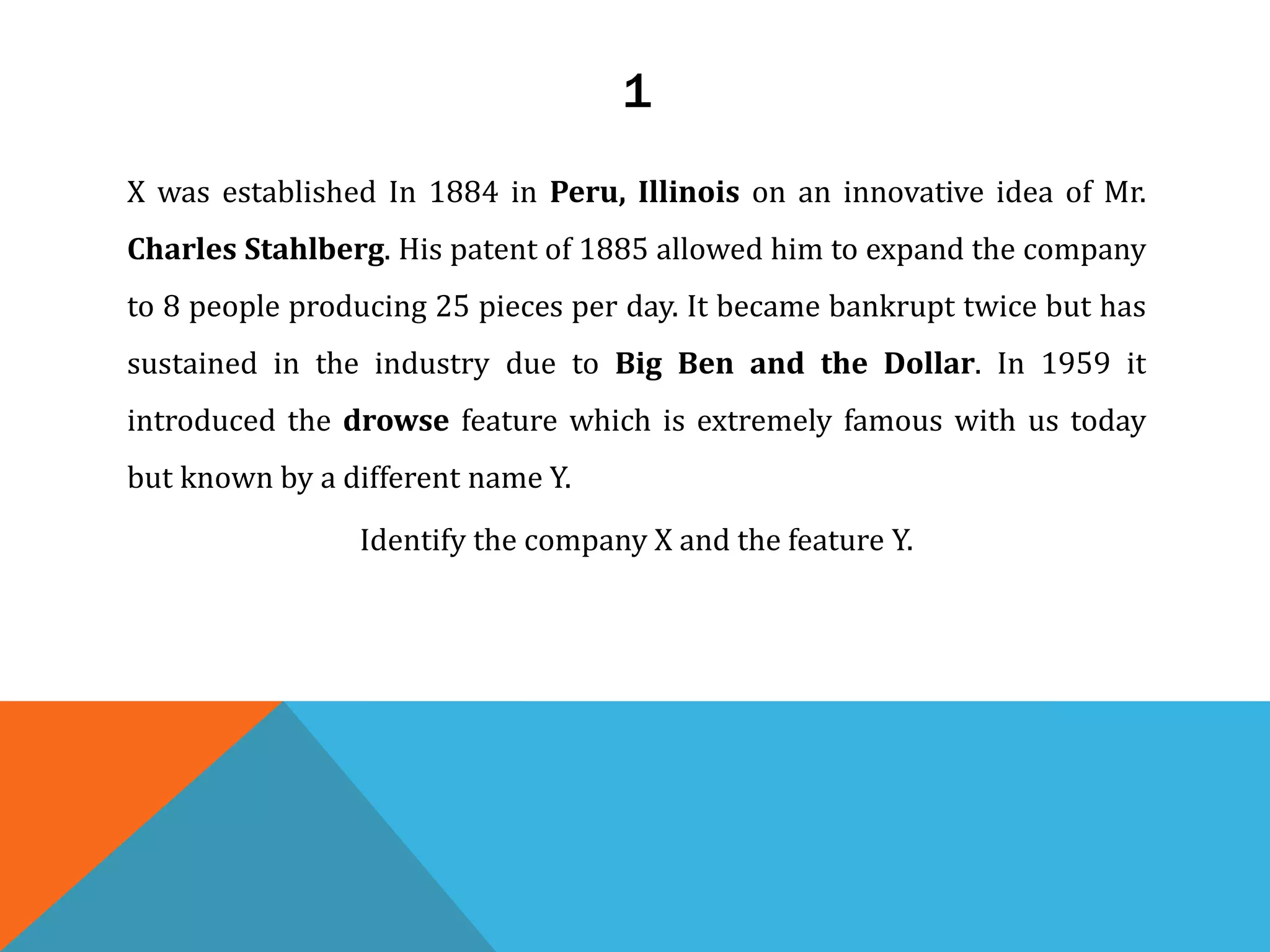 1
X was established In 1884 in Peru, Illinois on an innovative idea of Mr.
Charles Stahlberg. His patent of 1885 allowed him to expand the company
to 8 people producing 25 pieces per day. It became bankrupt twice but has
sustained in the industry due to Big Ben and the Dollar. In 1959 it
introduced the drowse feature which is extremely famous with us today
but known by a different name Y.
Identify the company X and the feature Y.
 
