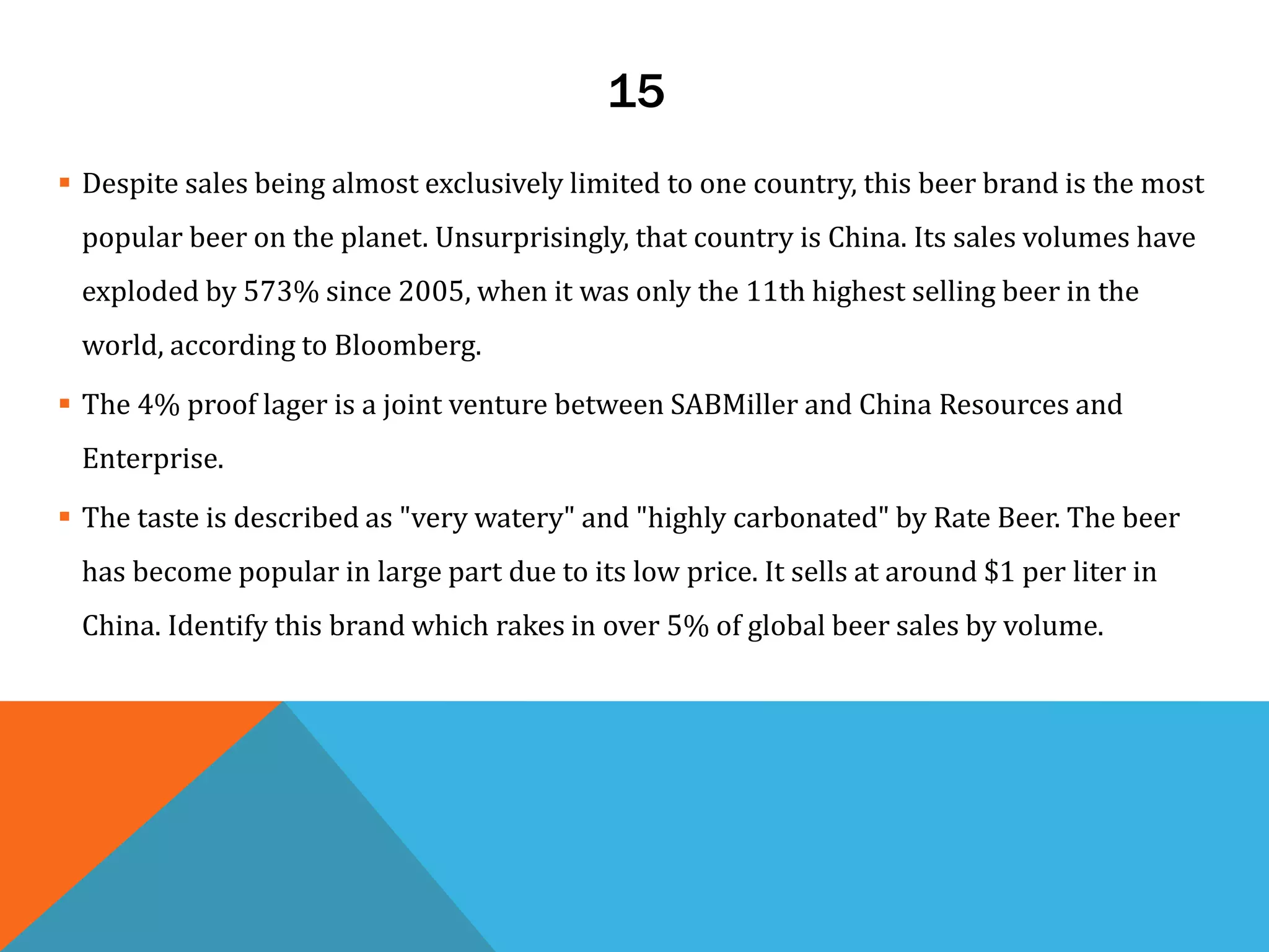 15
 Despite sales being almost exclusively limited to one country, this beer brand is the most
popular beer on the planet. Unsurprisingly, that country is China. Its sales volumes have
exploded by 573% since 2005, when it was only the 11th highest selling beer in the
world, according to Bloomberg.
 The 4% proof lager is a joint venture between SABMiller and China Resources and
Enterprise.
 The taste is described as "very watery" and "highly carbonated" by Rate Beer. The beer
has become popular in large part due to its low price. It sells at around $1 per liter in
China. Identify this brand which rakes in over 5% of global beer sales by volume.
 