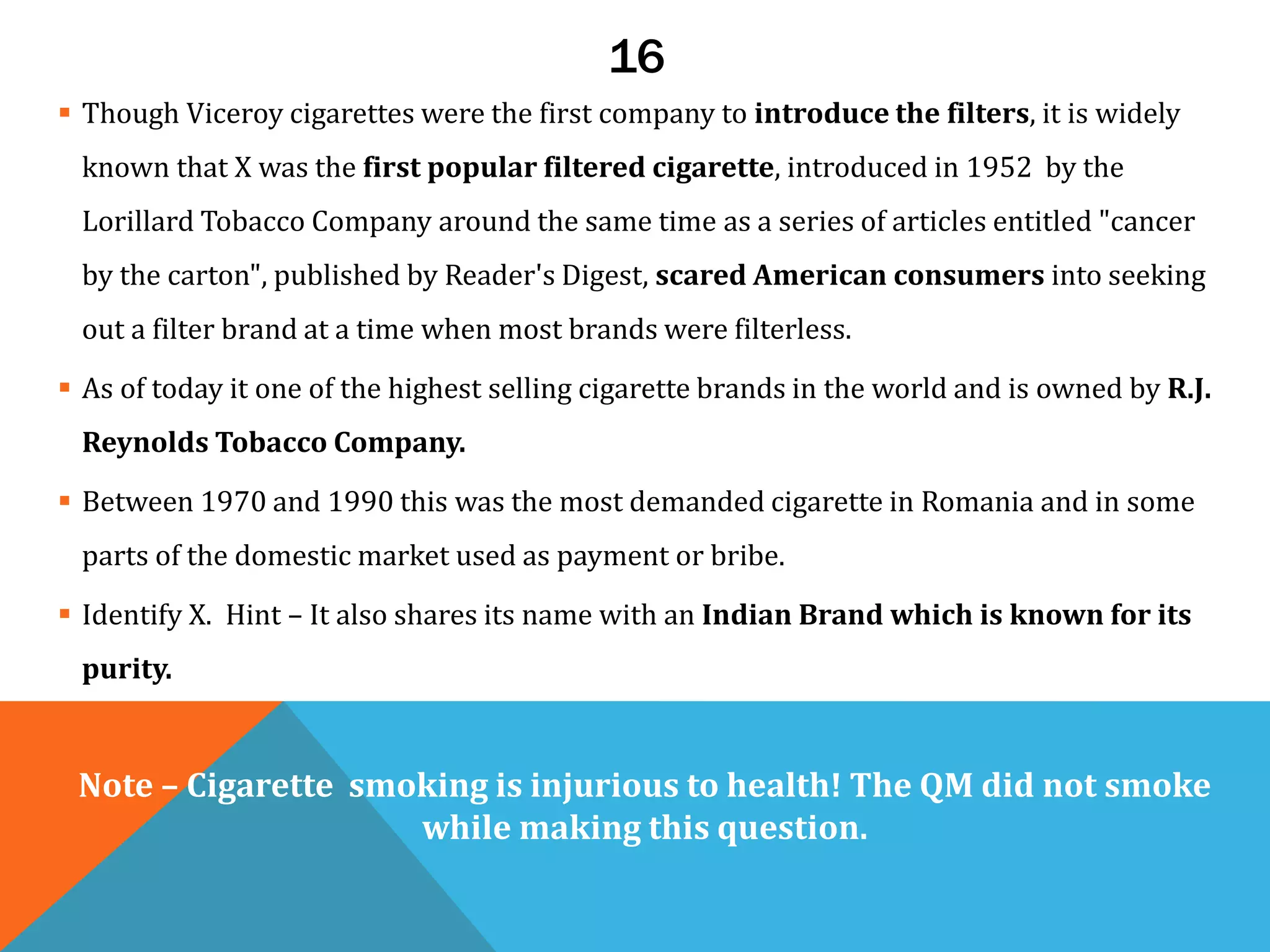 16
 Though Viceroy cigarettes were the first company to introduce the filters, it is widely
known that X was the first popular filtered cigarette, introduced in 1952 by the
Lorillard Tobacco Company around the same time as a series of articles entitled "cancer
by the carton", published by Reader's Digest, scared American consumers into seeking
out a filter brand at a time when most brands were filterless.
 As of today it one of the highest selling cigarette brands in the world and is owned by R.J.
Reynolds Tobacco Company.
 Between 1970 and 1990 this was the most demanded cigarette in Romania and in some
parts of the domestic market used as payment or bribe.
 Identify X. Hint – It also shares its name with an Indian Brand which is known for its
purity.
Note – Cigarette smoking is injurious to health! The QM did not smoke
while making this question.
 