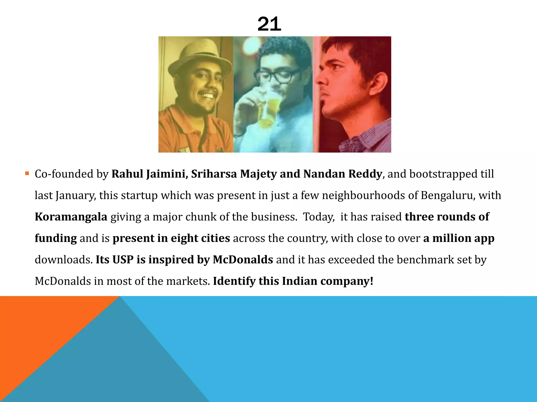 21
 Co-founded by Rahul Jaimini, Sriharsa Majety and Nandan Reddy, and bootstrapped till
last January, this startup which was present in just a few neighbourhoods of Bengaluru, with
Koramangala giving a major chunk of the business. Today, it has raised three rounds of
funding and is present in eight cities across the country, with close to over a million app
downloads. Its USP is inspired by McDonalds and it has exceeded the benchmark set by
McDonalds in most of the markets. Identify this Indian company!
 