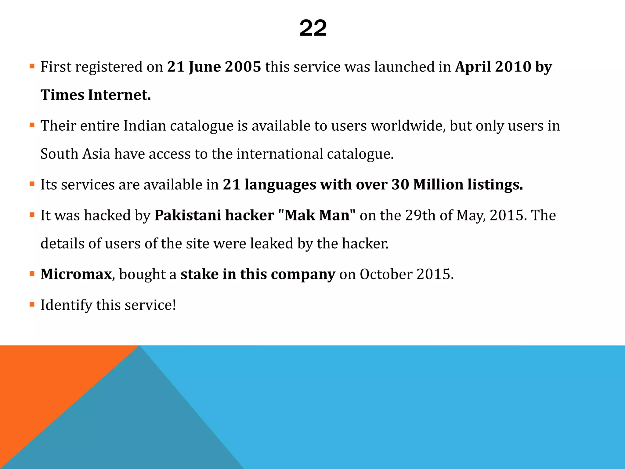 22
 First registered on 21 June 2005 this service was launched in April 2010 by
Times Internet.
 Their entire Indian catalogue is available to users worldwide, but only users in
South Asia have access to the international catalogue.
 Its services are available in 21 languages with over 30 Million listings.
 It was hacked by Pakistani hacker "Mak Man" on the 29th of May, 2015. The
details of users of the site were leaked by the hacker.
 Micromax, bought a stake in this company on October 2015.
 Identify this service!
 