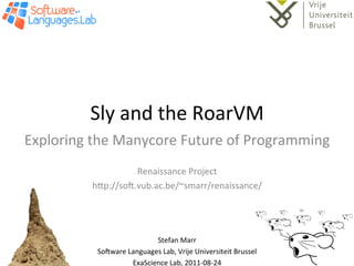 Sly	
  and	
  the	
  RoarVM	
  
Exploring	
  the	
  Manycore	
  Future	
  of	
  Programming	
  
                                	
  
                       Renaissance	
  Project	
  
             h=p://so@.vub.ac.be/~smarr/renaissance/	
  



                                          	
  
                                 Stefan	
  Marr	
  
              So@ware	
  Languages	
  Lab,	
  Vrije	
  Universiteit	
  Brussel	
  
                          ExaScience	
  Lab,	
  2011-­‐08-­‐24	
  
 
