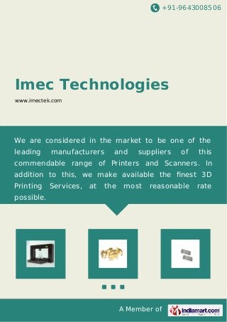 +91-9643008506
A Member of
Imec Technologies
www.imectek.com
We are considered in the market to be one of the
leading manufacturers and suppliers of this
commendable range of Printers and Scanners. In
addition to this, we make available the ﬁnest 3D
Printing Services, at the most reasonable rate
possible.
 